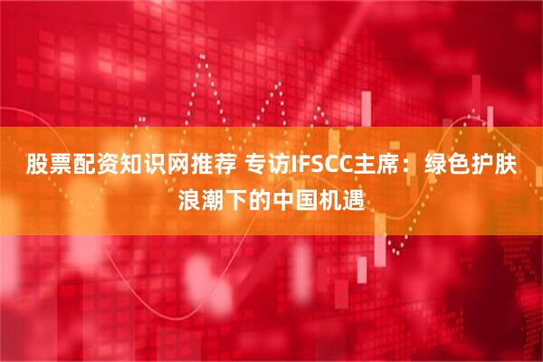 股票配资知识网推荐 专访IFSCC主席：绿色护肤浪潮下的中国机遇