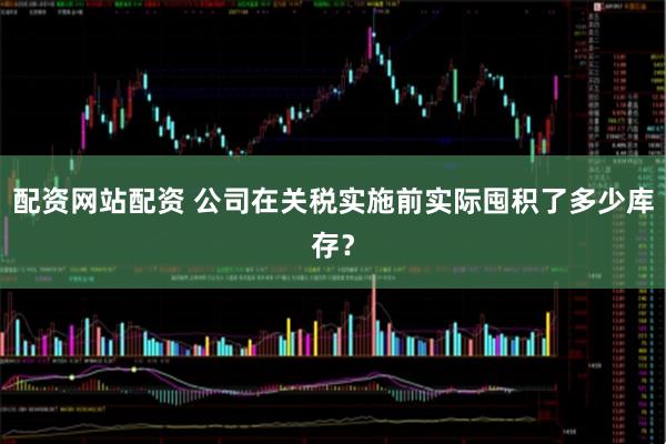 配资网站配资 公司在关税实施前实际囤积了多少库存？