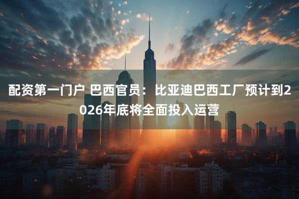 配资第一门户 巴西官员：比亚迪巴西工厂预计到2026年底将全面投入运营