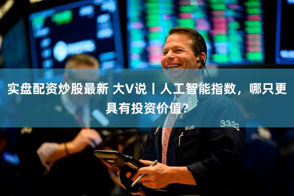 实盘配资炒股最新 大V说丨人工智能指数，哪只更具有投资价值？
