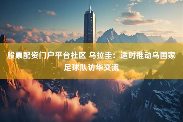 股票配资门户平台社区 乌拉圭：适时推动乌国家足球队访华交流