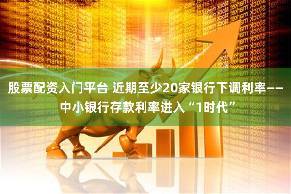 股票配资入门平台 近期至少20家银行下调利率—— 中小银行存款利率进入“1时代”