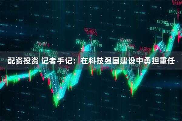 配资投资 记者手记：在科技强国建设中勇担重任
