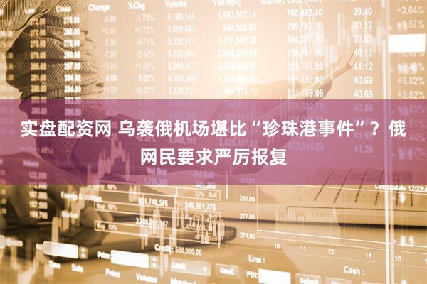 实盘配资网 乌袭俄机场堪比“珍珠港事件”？俄网民要求严厉报复