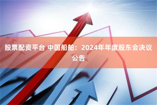 股票配资平台 中国船舶：2024年年度股东会决议公告