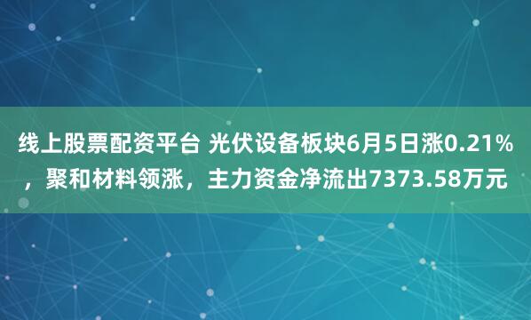线上股票配资平台 光伏设备板块6月5日涨0.21%，聚和材料领涨，主力资金净流出7373.58万元