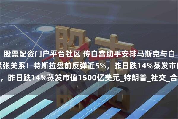 股票配资门户平台社区 传白宫助手安排马斯克与白宫通电话，缓和两人紧张关系！特斯拉盘前反弹近5%，昨日跌14%蒸发市值1500亿美元_特朗普_社交_合同