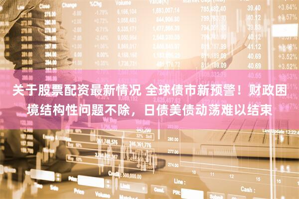 关于股票配资最新情况 全球债市新预警！财政困境结构性问题不除，日债美债动荡难以结束