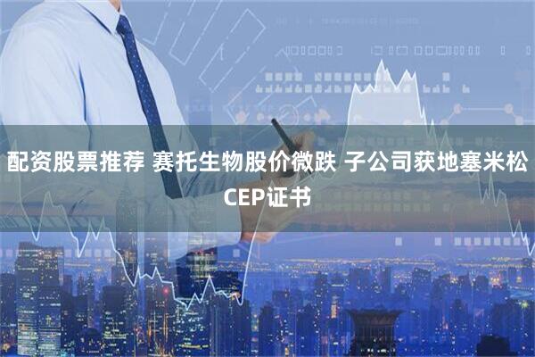配资股票推荐 赛托生物股价微跌 子公司获地塞米松CEP证书