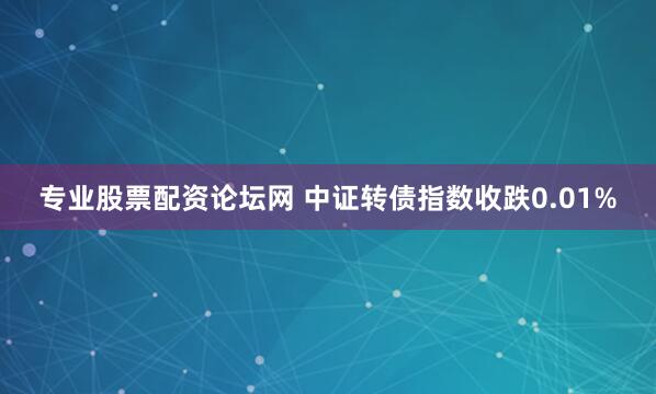 专业股票配资论坛网 中证转债指数收跌0.01%