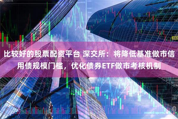 比较好的股票配资平台 深交所：将降低基准做市信用债规模门槛，优化债券ETF做市考核机制