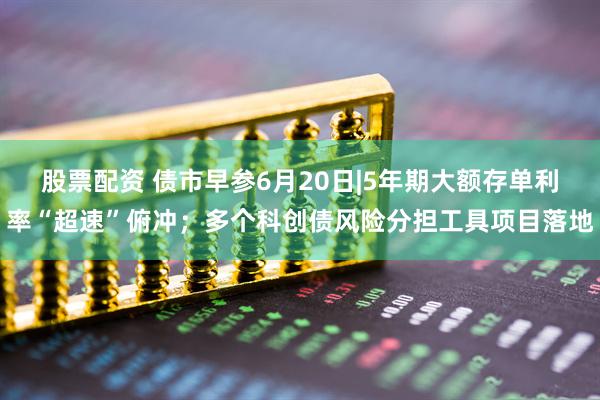 股票配资 债市早参6月20日|5年期大额存单利率“超速”俯冲；多个科创债风险分担工具项目落地
