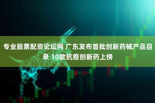 专业股票配资论坛网 广东发布首批创新药械产品目录 10款抗癌创新药上榜