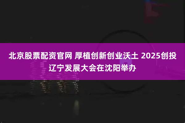 北京股票配资官网 厚植创新创业沃土 2025创投辽宁发展大会在沈阳举办