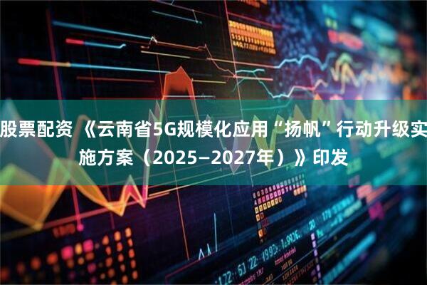 股票配资 《云南省5G规模化应用“扬帆”行动升级实施方案（2025—2027年）》印发
