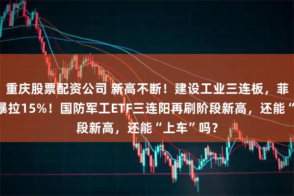 重庆股票配资公司 新高不断！建设工业三连板，菲利华盘中暴拉15%！国防军工ETF三连阳再刷阶段新高，还能“上车”吗？