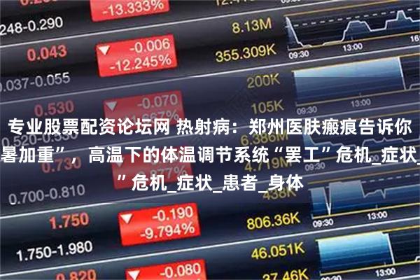 专业股票配资论坛网 热射病：郑州医肤瘢痕告诉你不止是“中暑加重”，高温下的体温调节系统“罢工”危机_症状_患者_身体