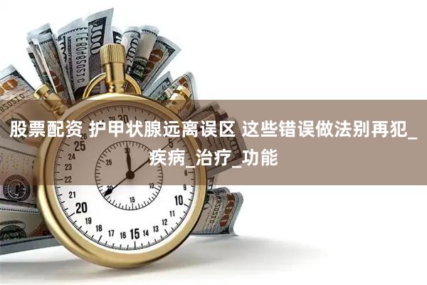 股票配资 护甲状腺远离误区 这些错误做法别再犯_疾病_治疗_功能
