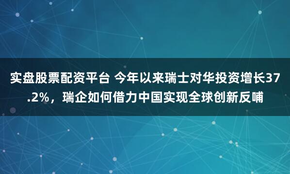 实盘股票配资平台 今年以来瑞士对华投资增长37.2%，瑞企如何借力中国实现全球创新反哺