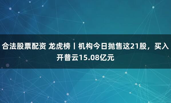 合法股票配资 龙虎榜丨机构今日抛售这21股，买入开普云15.08亿元
