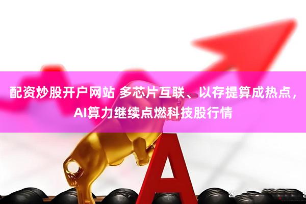 配资炒股开户网站 多芯片互联、以存提算成热点，AI算力继续点燃科技股行情